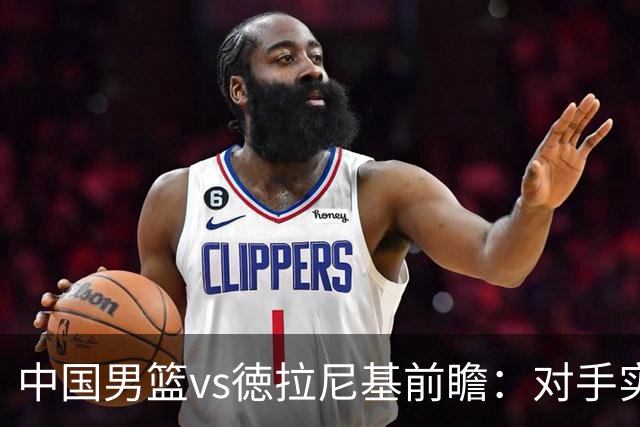 中国男篮vs徳拉尼基前瞻：对手实力不俗非旅游队，男篮新人受期待